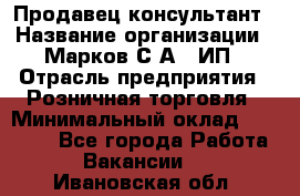 Продавец-консультант › Название организации ­ Марков С.А., ИП › Отрасль предприятия ­ Розничная торговля › Минимальный оклад ­ 11 000 - Все города Работа » Вакансии   . Ивановская обл.